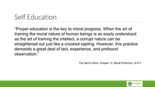 Self Education
“Proper education is the key to moral progress. When the art of
training the moral nature of human beings is as easily understood
as the art of training the intellect, a corrupt nature can be
straightened out just like a crooked sapling. However, this practice
demands a great deal of tact, experience, and profound
observation.”
The Spirit’s Book, Chapter 12, Moral Perfection, Q 917
 