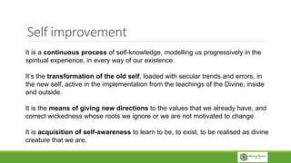 Self improvement
It is a continuous process of self-knowledge, modelling us progressively in the
spiritual experience, in every way of our existence.
It’s the transformation of the old self, loaded with secular trends and errors, in
the new self, active in the implementation from the teachings of the Divine, inside
and outside.
It is the means of giving new directions to the values ​​that we already have, and
correct wickedness whose roots we ignore or we are not motivated to change.
It is acquisition of self-awareness to learn to be, to exist, to be realised as divine
creature that we are.
 