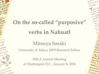 On the so-called “purposive”
verbs in Nahuatl
Mitsuya Sasaki
University of Tokyo, JSPS Research Fellow
SSILA Annual Meeting
at Washington D.C., January 8, 2016
1
 