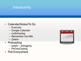 Interactivity



• Calendar/Notes/To Do
  –   Evernote
  –   Google Calendar
  –   mySchoolog
  –   Remember the Milk
  –   Zotero
• Podcasting
  – ipadio – phlogging
  – PhOneCasting
• Poll Everywhere
           Podcasting: A series of digital media files that are released episodically and typically
           syndicated through the Web
 