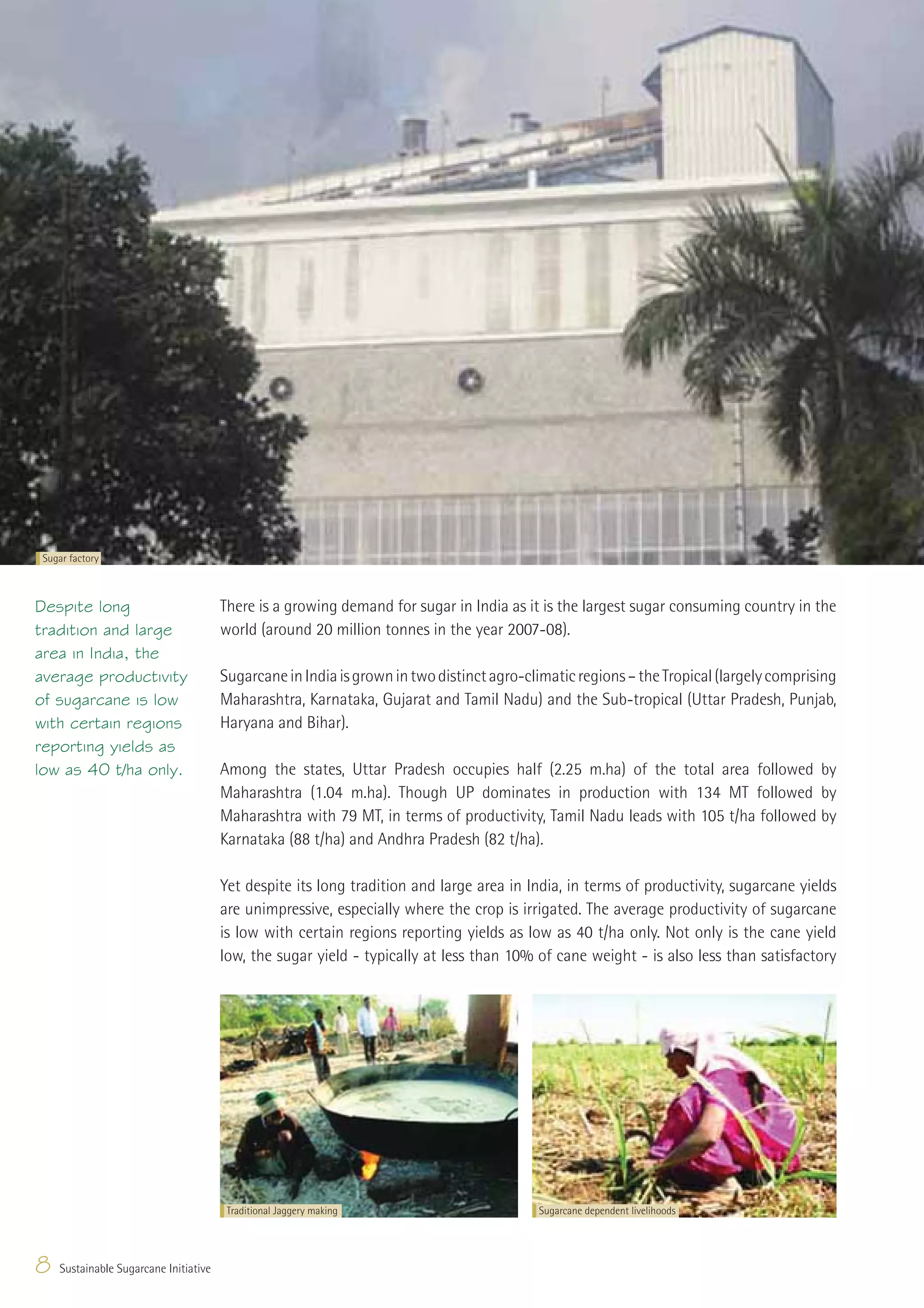 Sugar factory



Despite long                           There is a growing demand for sugar in India as it is the largest sugar consuming country in the
tradition and large                    world (around 20 million tonnes in the year 2007-08).
area in India, the
average productivity                   Sugarcane in India is grown in two distinct agro-climatic regions – the Tropical (largely comprising
of sugarcane is low                    Maharashtra, Karnataka, Gujarat and Tamil Nadu) and the Sub-tropical (Uttar Pradesh, Punjab,
with certain regions                   Haryana and Bihar).
reporting yields as
low as 40 t/ha only.                   Among the states, Uttar Pradesh occupies half (2.25 m.ha) of the total area followed by
                                       Maharashtra (1.04 m.ha). Though UP dominates in production with 134 MT followed by
                                       Maharashtra with 79 MT, in terms of productivity, Tamil Nadu leads with 105 t/ha followed by
                                       Karnataka (88 t/ha) and Andhra Pradesh (82 t/ha).

                                       Yet despite its long tradition and large area in India, in terms of productivity, sugarcane yields
                                       are unimpressive, especially where the crop is irrigated. The average productivity of sugarcane
                                       is low with certain regions reporting yields as low as 40 t/ha only. Not only is the cane yield
                                       low, the sugar yield - typically at less than 10% of cane weight - is also less than satisfactory




                                        Traditional Jaggery making                        Sugarcane dependent livelihoods




8   Sustainable Sugarcane Initiative
 