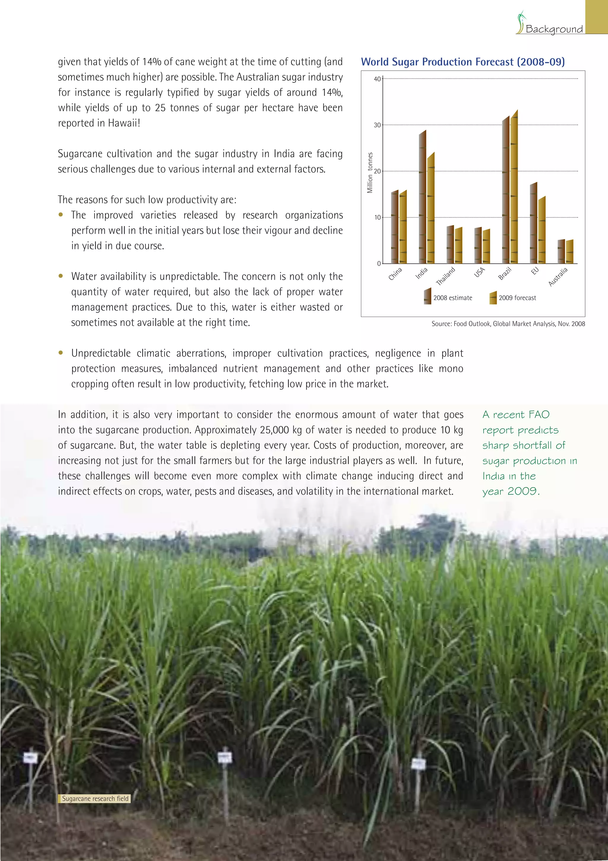 Background

given that yields of 14% of cane weight at the time of cutting (and      World Sugar Production Forecast (2008-09)
sometimes much higher) are possible. The Australian sugar industry                         40

for instance is regularly typiﬁed by sugar yields of around 14%,
while yields of up to 25 tonnes of sugar per hectare have been
reported in Hawaii!                                                                        30



Sugarcane cultivation and the sugar industry in India are facing




                                                                          Million tonnes
serious challenges due to various internal and external factors.                           20



The reasons for such low productivity are:
• The improved varieties released by research organizations                                10
   perform well in the initial years but lose their vigour and decline
   in yield in due course.
                                                                                            0




                                                                                                    a


                                                                                                          dia



                                                                                                                      d



                                                                                                                                A


                                                                                                                                          il


                                                                                                                                                  EU



                                                                                                                                                              a
                                                                                                  in




                                                                                                                                         az




                                                                                                                                                             ali
• Water availability is unpredictable. The concern is not only the




                                                                                                                    an



                                                                                                                              US
                                                                                                        In
                                                                                                Ch




                                                                                                                                       Br




                                                                                                                                                          str
                                                                                                                  ail




                                                                                                                                                        Au
                                                                                                                Th
  quantity of water required, but also the lack of proper water                                                 2008 estimate           2009 forecast
  management practices. Due to this, water is either wasted or
  sometimes not available at the right time.                                                                    Source: Food Outlook, Global Market Analysis, Nov. 2008



• Unpredictable climatic aberrations, improper cultivation practices, negligence in plant
  protection measures, imbalanced nutrient management and other practices like mono
  cropping often result in low productivity, fetching low price in the market.

In addition, it is also very important to consider the enormous amount of water that goes                                          A recent FAO
into the sugarcane production. Approximately 25,000 kg of water is needed to produce 10 kg                                         report predicts
of sugarcane. But, the water table is depleting every year. Costs of production, moreover, are                                     sharp shortfall of
increasing not just for the small farmers but for the large industrial players as well. In future,                                 sugar production in
these challenges will become even more complex with climate change inducing direct and                                             India in the
indirect effects on crops, water, pests and diseases, and volatility in the international market.                                  year 2009.




 Sugarcane research ﬁeld




                                                                                                                    Improving Sugarcane Cultivation in India       9
 