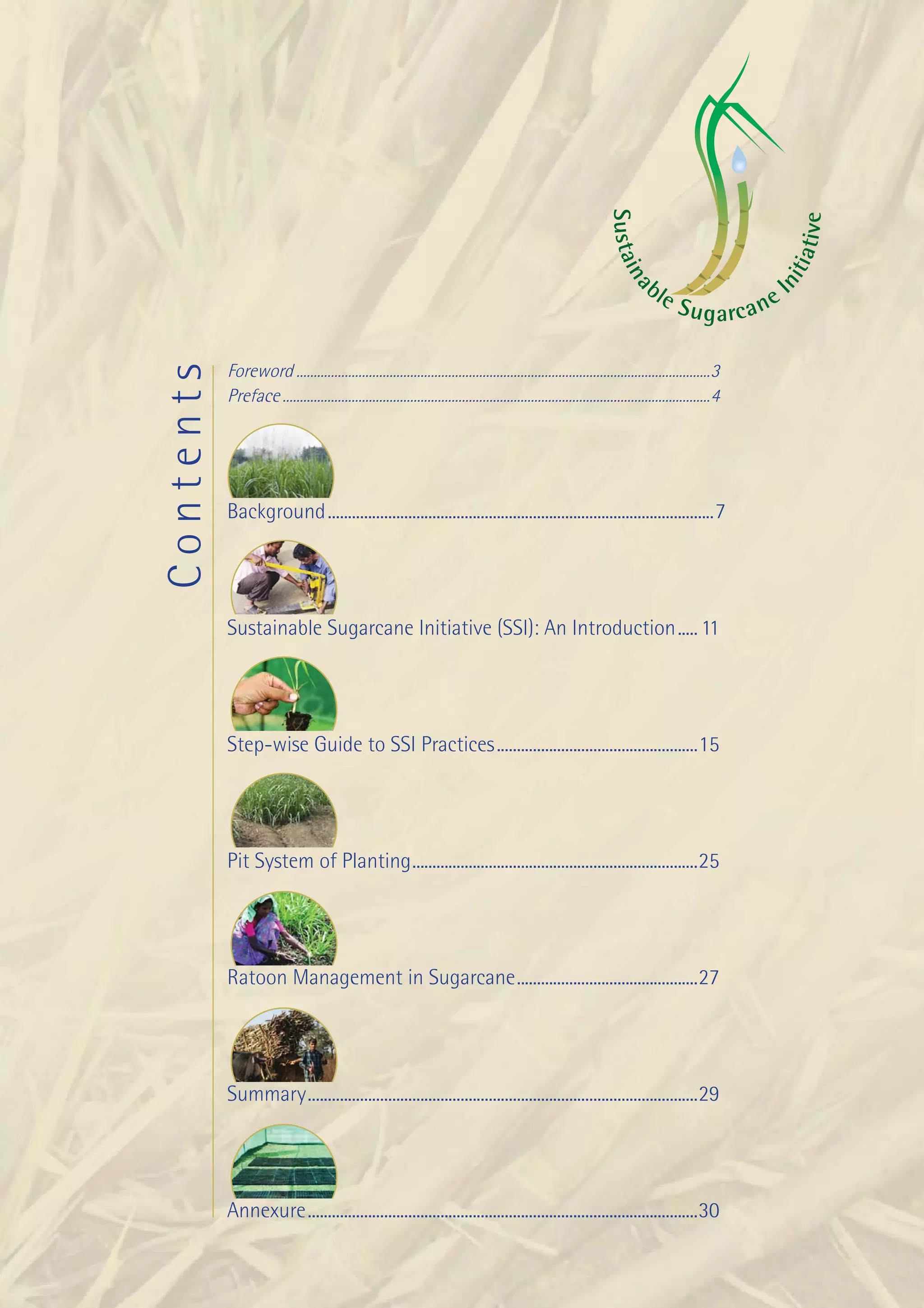 Background




                                                                                                                  S ust ai




                                                                                                                                                             iv e
                                                                                                                                                           ti a t
                                                                                                                      na




                                                                                                                                                        ni
                                                                                                                             bl                   I
                                                                                                                                  eS
                                                                                                                                     u g a rc ane

           Foreword ........................................................................................................................3
Contents



           Preface ............................................................................................................................4




           Background ................................................................................................7




           Sustainable Sugarcane Initiative (SSI): An Introduction ..... 11




           Step-wise Guide to SSI Practices ..................................................15




           Pit System of Planting .......................................................................25




           Ratoon Management in Sugarcane .............................................27




           Summary .................................................................................................29




           Annexure .................................................................................................30

                                                                                                                                    Improving Sugarcane Cultivation in India   1
 