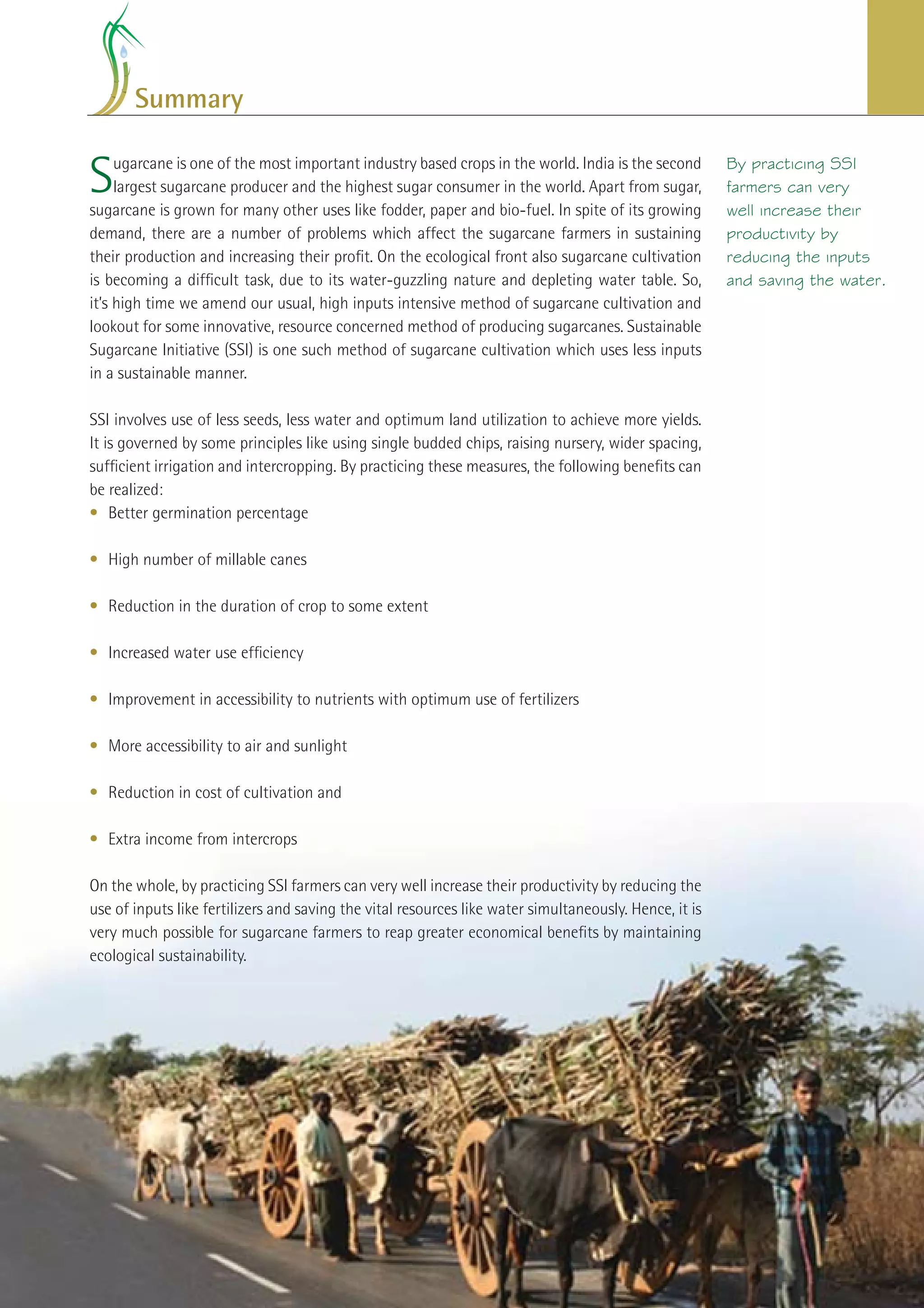 Summary


S    ugarcane is one of the most important industry based crops in the world. India is the second
     largest sugarcane producer and the highest sugar consumer in the world. Apart from sugar,
sugarcane is grown for many other uses like fodder, paper and bio-fuel. In spite of its growing
                                                                                                           By practicing SSI
                                                                                                           farmers can very
                                                                                                           well increase their
demand, there are a number of problems which affect the sugarcane farmers in sustaining                    productivity by
their production and increasing their proﬁt. On the ecological front also sugarcane cultivation            reducing the inputs
is becoming a difﬁcult task, due to its water-guzzling nature and depleting water table. So,               and saving the water.
it’s high time we amend our usual, high inputs intensive method of sugarcane cultivation and
lookout for some innovative, resource concerned method of producing sugarcanes. Sustainable
Sugarcane Initiative (SSI) is one such method of sugarcane cultivation which uses less inputs
in a sustainable manner.

SSI involves use of less seeds, less water and optimum land utilization to achieve more yields.
It is governed by some principles like using single budded chips, raising nursery, wider spacing,
sufﬁcient irrigation and intercropping. By practicing these measures, the following beneﬁts can
be realized:
• Better germination percentage

• High number of millable canes

• Reduction in the duration of crop to some extent

• Increased water use efﬁciency

• Improvement in accessibility to nutrients with optimum use of fertilizers

• More accessibility to air and sunlight

• Reduction in cost of cultivation and

• Extra income from intercrops

On the whole, by practicing SSI farmers can very well increase their productivity by reducing the
use of inputs like fertilizers and saving the vital resources like water simultaneously. Hence, it is
very much possible for sugarcane farmers to reap greater economical beneﬁts by maintaining
ecological sustainability.




                                                                                              Improving Sugarcane Cultivation in India   29
 