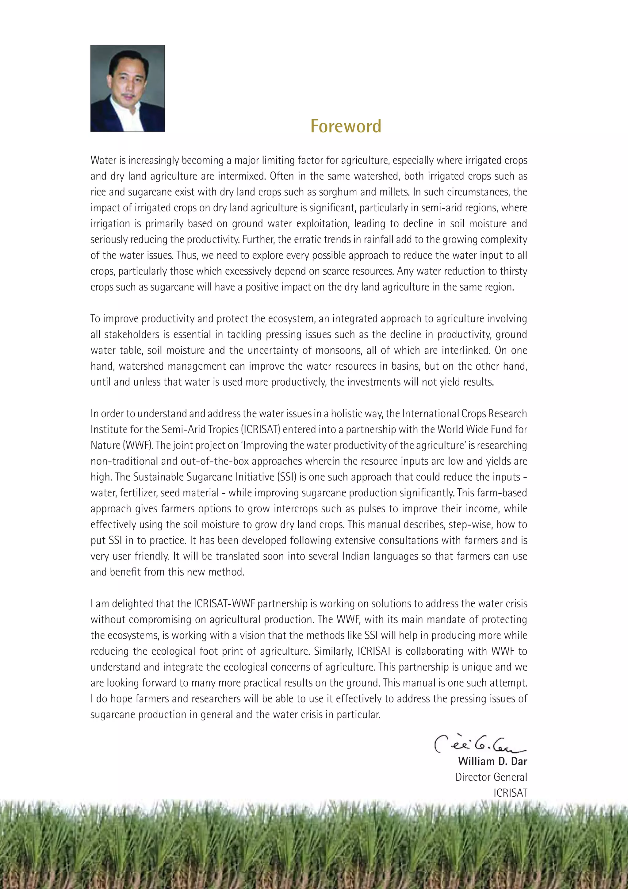 Foreword
Water is increasingly becoming a major limiting factor for agriculture, especially where irrigated crops
and dry land agriculture are intermixed. Often in the same watershed, both irrigated crops such as
rice and sugarcane exist with dry land crops such as sorghum and millets. In such circumstances, the
impact of irrigated crops on dry land agriculture is signiﬁcant, particularly in semi-arid regions, where
irrigation is primarily based on ground water exploitation, leading to decline in soil moisture and
seriously reducing the productivity. Further, the erratic trends in rainfall add to the growing complexity
of the water issues. Thus, we need to explore every possible approach to reduce the water input to all
crops, particularly those which excessively depend on scarce resources. Any water reduction to thirsty
crops such as sugarcane will have a positive impact on the dry land agriculture in the same region.

To improve productivity and protect the ecosystem, an integrated approach to agriculture involving
all stakeholders is essential in tackling pressing issues such as the decline in productivity, ground
water table, soil moisture and the uncertainty of monsoons, all of which are interlinked. On one
hand, watershed management can improve the water resources in basins, but on the other hand,
until and unless that water is used more productively, the investments will not yield results.

In order to understand and address the water issues in a holistic way, the International Crops Research
Institute for the Semi-Arid Tropics (ICRISAT) entered into a partnership with the World Wide Fund for
Nature (WWF). The joint project on ‘Improving the water productivity of the agriculture’ is researching
non-traditional and out-of-the-box approaches wherein the resource inputs are low and yields are
high. The Sustainable Sugarcane Initiative (SSI) is one such approach that could reduce the inputs -
water, fertilizer, seed material - while improving sugarcane production signiﬁcantly. This farm-based
approach gives farmers options to grow intercrops such as pulses to improve their income, while
effectively using the soil moisture to grow dry land crops. This manual describes, step-wise, how to
put SSI in to practice. It has been developed following extensive consultations with farmers and is
very user friendly. It will be translated soon into several Indian languages so that farmers can use
and beneﬁt from this new method.

I am delighted that the ICRISAT-WWF partnership is working on solutions to address the water crisis
without compromising on agricultural production. The WWF, with its main mandate of protecting
the ecosystems, is working with a vision that the methods like SSI will help in producing more while
reducing the ecological foot print of agriculture. Similarly, ICRISAT is collaborating with WWF to
understand and integrate the ecological concerns of agriculture. This partnership is unique and we
are looking forward to many more practical results on the ground. This manual is one such attempt.
I do hope farmers and researchers will be able to use it effectively to address the pressing issues of
sugarcane production in general and the water crisis in particular.



                                                                                        William D. Dar
                                                                                        Director General
                                                                                                 ICRISAT




                                                                                         Improving Sugarcane Cultivation in India   3
 