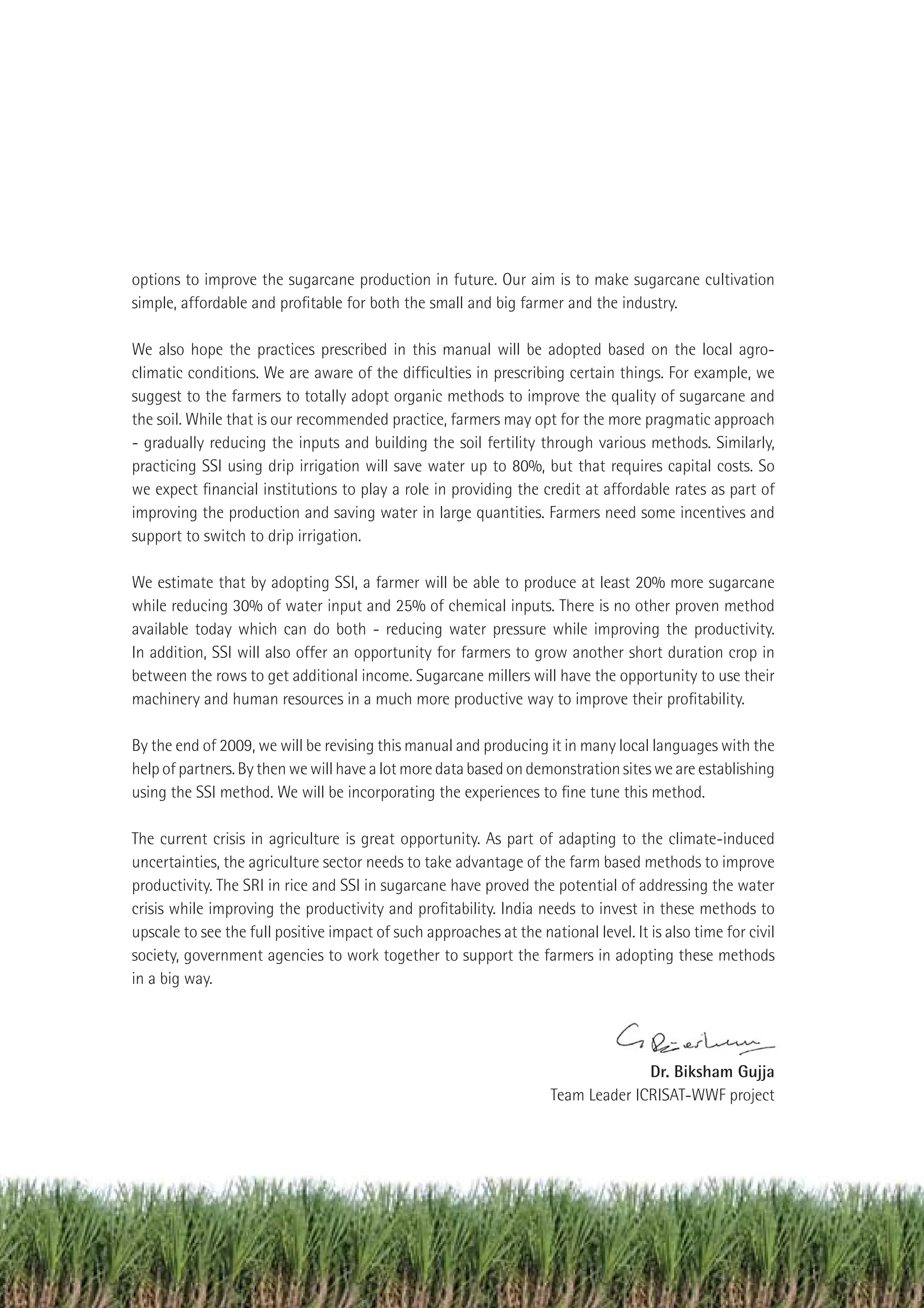 options to improve the sugarcane production in future. Our aim is to make sugarcane cultivation
simple, affordable and proﬁtable for both the small and big farmer and the industry.

We also hope the practices prescribed in this manual will be adopted based on the local agro-
climatic conditions. We are aware of the difﬁculties in prescribing certain things. For example, we
suggest to the farmers to totally adopt organic methods to improve the quality of sugarcane and
the soil. While that is our recommended practice, farmers may opt for the more pragmatic approach
- gradually reducing the inputs and building the soil fertility through various methods. Similarly,
practicing SSI using drip irrigation will save water up to 80%, but that requires capital costs. So
we expect ﬁnancial institutions to play a role in providing the credit at affordable rates as part of
improving the production and saving water in large quantities. Farmers need some incentives and
support to switch to drip irrigation.

We estimate that by adopting SSI, a farmer will be able to produce at least 20% more sugarcane
while reducing 30% of water input and 25% of chemical inputs. There is no other proven method
available today which can do both - reducing water pressure while improving the productivity.
In addition, SSI will also offer an opportunity for farmers to grow another short duration crop in
between the rows to get additional income. Sugarcane millers will have the opportunity to use their
machinery and human resources in a much more productive way to improve their proﬁtability.

By the end of 2009, we will be revising this manual and producing it in many local languages with the
help of partners. By then we will have a lot more data based on demonstration sites we are establishing
using the SSI method. We will be incorporating the experiences to ﬁne tune this method.

The current crisis in agriculture is great opportunity. As part of adapting to the climate-induced
uncertainties, the agriculture sector needs to take advantage of the farm based methods to improve
productivity. The SRI in rice and SSI in sugarcane have proved the potential of addressing the water
crisis while improving the productivity and proﬁtability. India needs to invest in these methods to
upscale to see the full positive impact of such approaches at the national level. It is also time for civil
society, government agencies to work together to support the farmers in adopting these methods
in a big way.




                                                                                   Dr. Biksham Gujja
                                                                     Team Leader ICRISAT-WWF project




                                                                                          Improving Sugarcane Cultivation in India   5
 