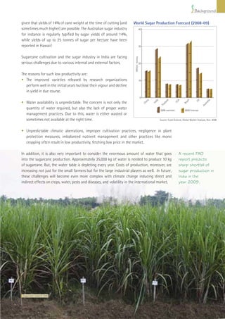 Background

given that yields of 14% of cane weight at the time of cutting (and      World Sugar Production Forecast (2008-09)
sometimes much higher) are possible. The Australian sugar industry                         40

for instance is regularly typiﬁed by sugar yields of around 14%,
while yields of up to 25 tonnes of sugar per hectare have been
reported in Hawaii!                                                                        30



Sugarcane cultivation and the sugar industry in India are facing




                                                                          Million tonnes
serious challenges due to various internal and external factors.                           20



The reasons for such low productivity are:
• The improved varieties released by research organizations                                10
   perform well in the initial years but lose their vigour and decline
   in yield in due course.
                                                                                            0




                                                                                                    a


                                                                                                          dia



                                                                                                                      d



                                                                                                                                A


                                                                                                                                          il


                                                                                                                                                  EU



                                                                                                                                                              a
                                                                                                  in




                                                                                                                                         az




                                                                                                                                                             ali
• Water availability is unpredictable. The concern is not only the




                                                                                                                    an



                                                                                                                              US
                                                                                                        In
                                                                                                Ch




                                                                                                                                       Br




                                                                                                                                                          str
                                                                                                                  ail




                                                                                                                                                        Au
                                                                                                                Th
  quantity of water required, but also the lack of proper water                                                 2008 estimate           2009 forecast
  management practices. Due to this, water is either wasted or
  sometimes not available at the right time.                                                                    Source: Food Outlook, Global Market Analysis, Nov. 2008



• Unpredictable climatic aberrations, improper cultivation practices, negligence in plant
  protection measures, imbalanced nutrient management and other practices like mono
  cropping often result in low productivity, fetching low price in the market.

In addition, it is also very important to consider the enormous amount of water that goes                                          A recent FAO
into the sugarcane production. Approximately 25,000 kg of water is needed to produce 10 kg                                         report predicts
of sugarcane. But, the water table is depleting every year. Costs of production, moreover, are                                     sharp shortfall of
increasing not just for the small farmers but for the large industrial players as well. In future,                                 sugar production in
these challenges will become even more complex with climate change inducing direct and                                             India in the
indirect effects on crops, water, pests and diseases, and volatility in the international market.                                  year 2009.




 Sugarcane research ﬁeld




                                                                                                                    Improving Sugarcane Cultivation in India       9
 