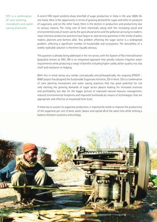 SSI is a combination                 A recent FAO report predicts sharp shortfall of sugar production in India in the year 2009. On
of cane planting                     one hand, there is the opportunity in terms of growing demand for sugar and other bi-products
innovations and water                of sugarcane, and on the other hand, there is the decline in production and productivity due
saving practices.                    to various reasons. The rising cost of farm chemicals, along with the increasing social and
                                     environmental costs of water use by the agricultural sector and the pollution accruing to modern,
                                     input intensive production practices have begun to raise serious questions in the minds of policy
                                     makers, planners and farmers alike. Any problem affecting the sugar sector is a widespread
                                     problem, affecting a signiﬁcant number of households and ecosystems. The desirability of a
                                     widely replicable solution is therefore equally obvious.

                                     This question is already being addressed in the rice sector, with the System of Rice Intensiﬁcation
                                     (popularly known as SRI). SRI is an integrated approach that greatly reduces irrigation water
                                     requirements while producing a range of beneﬁts including higher yields, better quality rice, less
                                     chaff and resistance to lodging.

                                     With this in mind, being very similar conceptually and philosophically, the ongoing ICRISAT -
                                     WWF project has designed the Sustainable Sugarcane Initiative, SSI in short. SSI is a combination
                                     of cane planting innovations and water saving practices that has great potential for not
                                     only meeting the growing demands of sugar sector players looking for increased revenues
                                     and proﬁtability, but also for the bigger picture of improved natural resource management,
                                     reduced environmental footprints and improved livelihoods by means of technologies that are
                                     appropriate and effective at household farm level.

                                     If India has to sustain its sugarcane production, it importantly needs to improve the productivity
                                     of the sugarcane per unit of land, water, labour and capital all at the same time while striking a
                                     balance between economy and ecology.




Crushing of canes




10     Sustainable Sugarcane Initiative
 