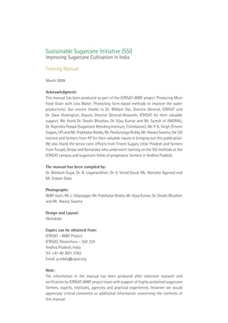 Sustainable Sugarcane Initiative (SSI)
Improving Sugarcane Cultivation in India

Training Manual

March 2009

Acknowledgment:
This manual has been produced as part of the ICRISAT-WWF project ‘Producing More
Food Grain with Less Water: Promoting farm-based methods to improve the water
productivity’. Our sincere thanks to Dr. William Dar, Director General, ICRISAT and
Dr. Dave Hoisington, Deputy Director General-Research, ICRISAT for their valuable
support. We thank Dr. Shashi Bhushan, Dr. Vijay Kumar and Mr. Suresh of ANGRAU,
Dr. Rajendra Prasad (Sugarcane Breeding Institute, Coimbatore), Mr. P. K. Singh (Triveni
Sugars, UP) and Mr. Prabhakar Reddy, Mr. Panduranga Reddy, Mr. Alwara Swamy, the SSI
trainers and farmers from AP for their valuable inputs in bringing out this publication.
We also thank the senior cane ofﬁcers from Triveni Sugars, Uttar Pradesh and farmers
from Punjab, Orissa and Karnataka who underwent training on the SSI methods at the
ICRISAT campus and sugarcane ﬁelds of progressive farmers in Andhra Pradesh.

The manual has been compiled by:
Dr. Biksham Gujja, Dr. N. Loganandhan, Dr. V. Vinod Goud, Ms. Manisha Agarwal and
Mr. Sraban Dalai

Photographs:
WWF team, Mr. L. Vidyasagar, Mr. Prabhakar Reddy, Mr. Vijay Kumar, Dr. Shashi Bhushan
and Mr. Alwara Swamy

Design and Layout:
Akshakala

Copies can be obtained from:
ICRISAT - WWF Project
ICRISAT, Patancheru – 502 324
Andhra Pradesh, India
Tel: +91 40 3071 3762
Email: p.reddy@cgiar.org

Note:
The information in the manual has been produced after extensive research and
veriﬁcation by ICRISAT-WWF project team with support of highly acclaimed sugarcane
farmers, experts, institutes, agencies and practical experiences. However we would
appreciate critical comments or additional information concerning the contents of
this manual.
 