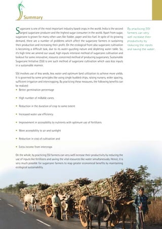 Summary


S    ugarcane is one of the most important industry based crops in the world. India is the second
     largest sugarcane producer and the highest sugar consumer in the world. Apart from sugar,
sugarcane is grown for many other uses like fodder, paper and bio-fuel. In spite of its growing
                                                                                                           By practicing SSI
                                                                                                           farmers can very
                                                                                                           well increase their
demand, there are a number of problems which affect the sugarcane farmers in sustaining                    productivity by
their production and increasing their proﬁt. On the ecological front also sugarcane cultivation            reducing the inputs
is becoming a difﬁcult task, due to its water-guzzling nature and depleting water table. So,               and saving the water.
it’s high time we amend our usual, high inputs intensive method of sugarcane cultivation and
lookout for some innovative, resource concerned method of producing sugarcanes. Sustainable
Sugarcane Initiative (SSI) is one such method of sugarcane cultivation which uses less inputs
in a sustainable manner.

SSI involves use of less seeds, less water and optimum land utilization to achieve more yields.
It is governed by some principles like using single budded chips, raising nursery, wider spacing,
sufﬁcient irrigation and intercropping. By practicing these measures, the following beneﬁts can
be realized:
• Better germination percentage

• High number of millable canes

• Reduction in the duration of crop to some extent

• Increased water use efﬁciency

• Improvement in accessibility to nutrients with optimum use of fertilizers

• More accessibility to air and sunlight

• Reduction in cost of cultivation and

• Extra income from intercrops

On the whole, by practicing SSI farmers can very well increase their productivity by reducing the
use of inputs like fertilizers and saving the vital resources like water simultaneously. Hence, it is
very much possible for sugarcane farmers to reap greater economical beneﬁts by maintaining
ecological sustainability.




                                                                                              Improving Sugarcane Cultivation in India   29
 