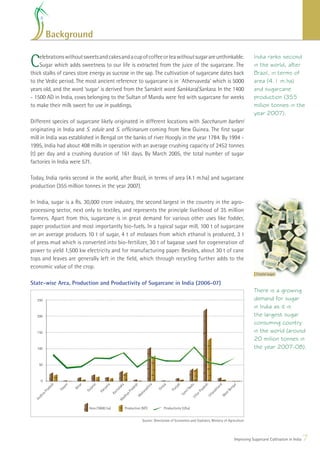 Background


C   elebrations without sweets and cakes and a cup of coffee or tea without sugar are unthinkable.
    Sugar which adds sweetness to our life is extracted from the juice of the sugarcane. The
thick stalks of canes store energy as sucrose in the sap. The cultivation of sugarcane dates back
                                                                                                                                                                 India ranks second
                                                                                                                                                                 in the world, after
                                                                                                                                                                 Brazil, in terms of
to the Vedic period. The most ancient reference to sugarcane is in `Athervaveda’ which is 5000                                                                   area (4.1 m.ha)
years old, and the word ‘sugar’ is derived from the Sanskrit word Sankkara/Sarkara. In the 1400                                                                  and sugarcane
- 1500 AD in India, cows belonging to the Sultan of Mandu were fed with sugarcane for weeks                                                                      production (355
to make their milk sweet for use in puddings.                                                                                                                    million tonnes in the
                                                                                                                                                                 year 2007).
Different species of sugarcane likely originated in different locations with Saccharum barberi
originating in India and S. edule and S. ofﬁcinarum coming from New Guinea. The ﬁrst sugar
mill in India was established in Bengal on the banks of river Hoogly in the year 1784. By 1994 -
1995, India had about 408 mills in operation with an average crushing capacity of 2452 tonnes
(t) per day and a crushing duration of 161 days. By March 2005, the total number of sugar
factories in India were 571.

Today, India ranks second in the world, after Brazil, in terms of area (4.1 m.ha) and sugarcane
production (355 million tonnes in the year 2007).

In India, sugar is a Rs. 30,000 crore industry, the second largest in the country in the agro-
processing sector, next only to textiles, and represents the principle livelihood of 35 million
farmers. Apart from this, sugarcane is in great demand for various other uses like fodder,
paper production and most importantly bio-fuels. In a typical sugar mill, 100 t of sugarcane
on an average produces 10 t of sugar, 4 t of molasses from which ethanol is produced, 3 t
of press mud which is converted into bio-fertilizer, 30 t of bagasse used for cogeneration of
power to yield 1,500 kw electricity and for manufacturing paper. Besides, about 30 t of cane
tops and leaves are generally left in the ﬁeld, which through recycling further adds to the
economic value of the crop.
                                                                                                                                                                   Crystal sugar

State-wise Area, Production and Productivity of Sugarcane in India (2006-07)
                                                                                                                                                                 There is a growing
   250                                                                                                                                                           demand for sugar
                                                                                                                                                                 in India as it is
   200                                                                                                                                                           the largest sugar
                                                                                                                                                                 consuming country
   150                                                                                                                                                           in the world (around
                                                                                                                                                                 20 million tonnes in
   100                                                                                                                                                           the year 2007-08).

    50



       0
              h


                    m



                         r


                                 at


                                             a


                                                        ka


                                                                    h


                                                                               ra


                                                                                          a


                                                                                                   ab



                                                                                                                 u


                                                                                                                             h


                                                                                                                                         nd



                                                                                                                                                      l
                                                                                                                                                   ga
                        ha




                                           n




                                                                                        iss
              es




                                                                   es




                                                                                                               ad


                                                                                                                            es
                   sa




                                                                              ht
                               ar




                                                    ta




                                                                                                  nj
                                        ya




                                                                                                                                      ha


                                                                                                                                                 en
                        Bi
              d




                                                                    d




                                                                                                                             d
                                                                                      Or




                                                                                                          il N
                                j
                   As




                                                                              as
                                                   na




                                                                                                Pu
                             Gu
           ra




                                                                 ra




                                                                                                                          ra
                                         r




                                                                                                                                     k


                                                                                                                                              tB
                                      Ha




                                                                                                                                  ra
                                                                            ar
          P




                                                             aP




                                                                                                                     rP
                                                    r




                                                                                                           m
                                                 Ka




                                                                                                                                 ta
                                                                        ah




                                                                                                                                            es
       ra




                                                                                                        Ta


                                                                                                                     ta
                                                            hy




                                                                                                                                 Ut


                                                                                                                                           W
   dh




                                                                        M




                                                                                                                 Ut
                                                        ad
  An




                                                        M




                               Area (‘0000 ha)               Production (MT)               Productivity (t/ha)


                                                                            Source: Directorate of Economics and Statistics, Ministry of Agriculture




                                                                                                                                                      Improving Sugarcane Cultivation in India   7
 