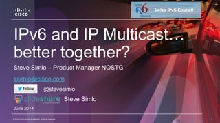 © 2014 Cisco and/or its affiliates. All rights reserved. 1© 2014 Cisco and/or its affiliates. All rights reserved. 1
IPv6 and IP Multicast…
better together?
Steve Simlo – Product Manager NOSTG
ssimlo@cisco.com
June 2014
@stevesimlo
Steve Simlo
 