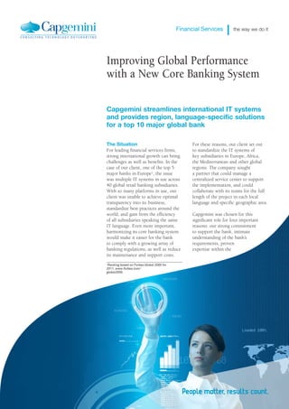 Financial Services         the way we do it




Improving Global Performance
with a New Core Banking System

Capgemini streamlines international IT systems
and provides region, language-specific solutions
for a top 10 major global bank

The Situation                                    For these reasons, our client set out
For leading financial services firms,            to standardize the IT systems of
strong international growth can bring            key subsidiaries in Europe, Africa,
challenges as well as benefits. In the           the Mediterranean and other global
case of our client, one of the top 5             regions. The company sought
major banks in Europe1, the issue                a partner that could manage a
was multiple IT systems in use across            centralized service center to support
40 global retail banking subsidiaries.           the implementation, and could
With so many platforms in use, our               collaborate with its teams for the full
client was unable to achieve optimal             length of the project in each local
transparency into its business,                  language and specific geographic area.
standardize best practices around the
world, and gain from the efficiency              Capgemini was chosen for this
of all subsidiaries speaking the same            significant role for four important
IT language. Even more important,                reasons: our strong commitment
harmonizing its core banking system              to support the bank, intimate
would make it easier for the bank                understanding of the bank’s
to comply with a growing array of                requirements, proven
banking regulations, as well as reduce           expertise within the
its maintenance and support costs.
1Ranking based on Forbes Global 2000 for
2011, www.forbes.com/
global2000.
 