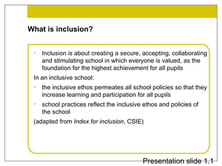 What is inclusion?
•

Inclusion is about creating a secure, accepting, collaborating
and stimulating school in which everyone is valued, as the
foundation for the highest achievement for all pupils

In an inclusive school:
•

the inclusive ethos permeates all school policies so that they
increase learning and participation for all pupils

•

school practices reflect the inclusive ethos and policies of
the school

(adapted from Index for inclusion, CSIE)

Presentation slide 1.1

 