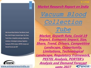 www.entrepreneurindia.co
Market Research Report on India
Vacuum Blood
Collection
Tube
Market, Growth Rate, Covid‐19
Impact, Economic Impact, Size,
Share, Trend, Drivers, Competitive
Landscape, Opportunity,
Limitations, Technological
Landscape, Regulatory Framework,
PESTEL Analysis, PORTER’s
Analysis and Demand Forecast
Y-1725
 
