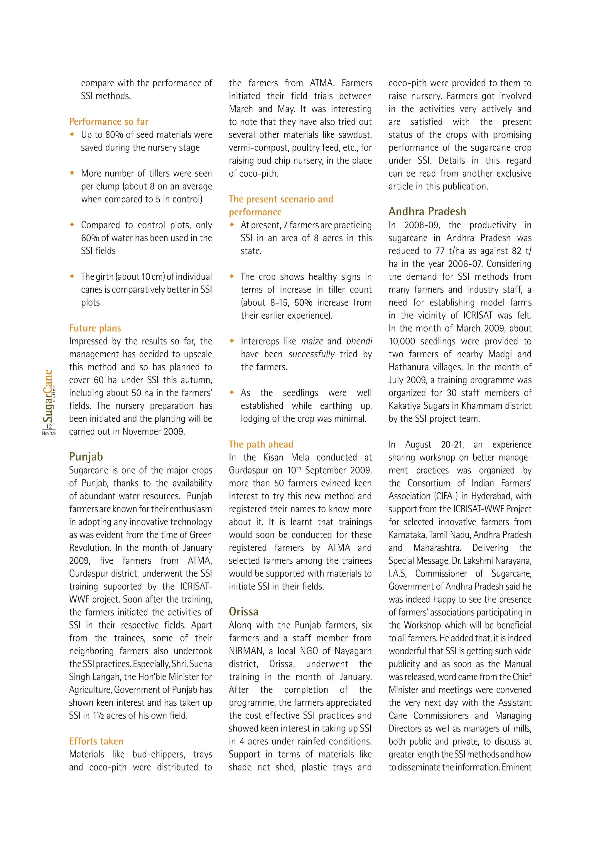 compare with the performance of           the farmers from ATMA. Farmers            coco-pith were provided to them to
                    SSI methods.                                                                        raise nursery. Farmers got involved
                                                              March and May. It was interesting         in the activities very actively and
                 Performance so far                           to note that they have also tried out
                                                              several other materials like sawdust,     status of the crops with promising
                    saved during the nursery stage            vermi-compost, poultry feed, etc., for    performance of the sugarcane crop
                                                              raising bud chip nursery, in the place    under SSI. Details in this regard
                    More number of tillers were seen          of coco-pith.                             can be read from another exclusive
                    per clump (about 8 on an average                                                    article in this publication.
                                                              The present scenario and
                                                              performance                               Andhra Pradesh
                    Compared to control plots, only              At present, 7 farmers are practicing   In 2008-09, the productivity in
                                                                 SSI in an area of 8 acres in this      sugarcane in Andhra Pradesh was
                                                                 state.                                 reduced to 77 t/ha as against 82 t/

                    The girth (about 10 cm) of individual        The crop shows healthy signs in        the demand for SSI methods from
                    canes is comparatively better in SSI         terms of increase in tiller count      many farmers and industry staff, a
                    plots                                                                               need for establishing model farms
                                                                 their earlier experience).             in the vicinity of ICRISAT was felt.
                 Future plans                                                                           In the month of March 2009, about
                 Impressed by the results so far, the            Intercrops like maize and bhendi       10,000 seedlings were provided to
                 management has decided to upscale               have been successfully tried by        two farmers of nearby Madgi and
                 this method and so has planned to               the farmers.                           Hathanura villages. In the month of
SugarCane




                                                                                                        July 2009, a training programme was
       matters




                                                                 As the seedlings were well
                                                                 established while earthing up,         Kakatiya Sugars in Khammam district
                 been initiated and the planting will be         lodging of the crop was minimal.       by the SSI project team.
  12
Nov ‘09          carried out in November 2009.
                                                              The path ahead                            In August 20-21, an experience
                 Punjab                                       In the Kisan Mela conducted at            sharing workshop on better manage-
                 Sugarcane is one of the major crops          Gurdaspur on 10th September 2009,         ment practices was organized by
                 of Punjab, thanks to the availability                                                  the Consortium of Indian Farmers’
                 of abundant water resources. Punjab          interest to try this new method and       Association (CIFA ) in Hyderabad, with
                 farmers are known for their enthusiasm       registered their names to know more       support from the ICRISAT-WWF Project
                 in adopting any innovative technology        about it. It is learnt that trainings     for selected innovative farmers from
                 as was evident from the time of Green        would soon be conducted for these         Karnataka, Tamil Nadu, Andhra Pradesh
                 Revolution. In the month of January          registered farmers by ATMA and            and Maharashtra. Delivering the
                                                              selected farmers among the trainees       Special Message, Dr. Lakshmi Narayana,
                 Gurdaspur district, underwent the SSI        would be supported with materials to      I.A.S, Commissioner of Sugarcane,
                 training supported by the ICRISAT-                                                     Government of Andhra Pradesh said he
                 WWF project. Soon after the training,                                                  was indeed happy to see the presence
                 the farmers initiated the activities of      Orissa                                    of farmers’ associations participating in
                                                              Along with the Punjab farmers, six
                 from the trainees, some of their             farmers and a staff member from           to all farmers. He added that, it is indeed
                 neighboring farmers also undertook           NIRMAN, a local NGO of Nayagarh           wonderful that SSI is getting such wide
                 the SSI practices. Especially, Shri. Sucha   district, Orissa, underwent the           publicity and as soon as the Manual
                 Singh Langah, the Hon’ble Minister for       training in the month of January.         was released, word came from the Chief
                 Agriculture, Government of Punjab has        After the completion of the               Minister and meetings were convened
                 shown keen interest and has taken up         programme, the farmers appreciated        the very next day with the Assistant
                                                              the cost effective SSI practices and      Cane Commissioners and Managing
                                                              showed keen interest in taking up SSI     Directors as well as managers of mills,
                 Efforts taken                                in 4 acres under rainfed conditions.      both public and private, to discuss at
                 Materials like bud-chippers, trays           Support in terms of materials like        greater length the SSI methods and how
                 and coco-pith were distributed to            shade net shed, plastic trays and         to disseminate the information. Eminent
 