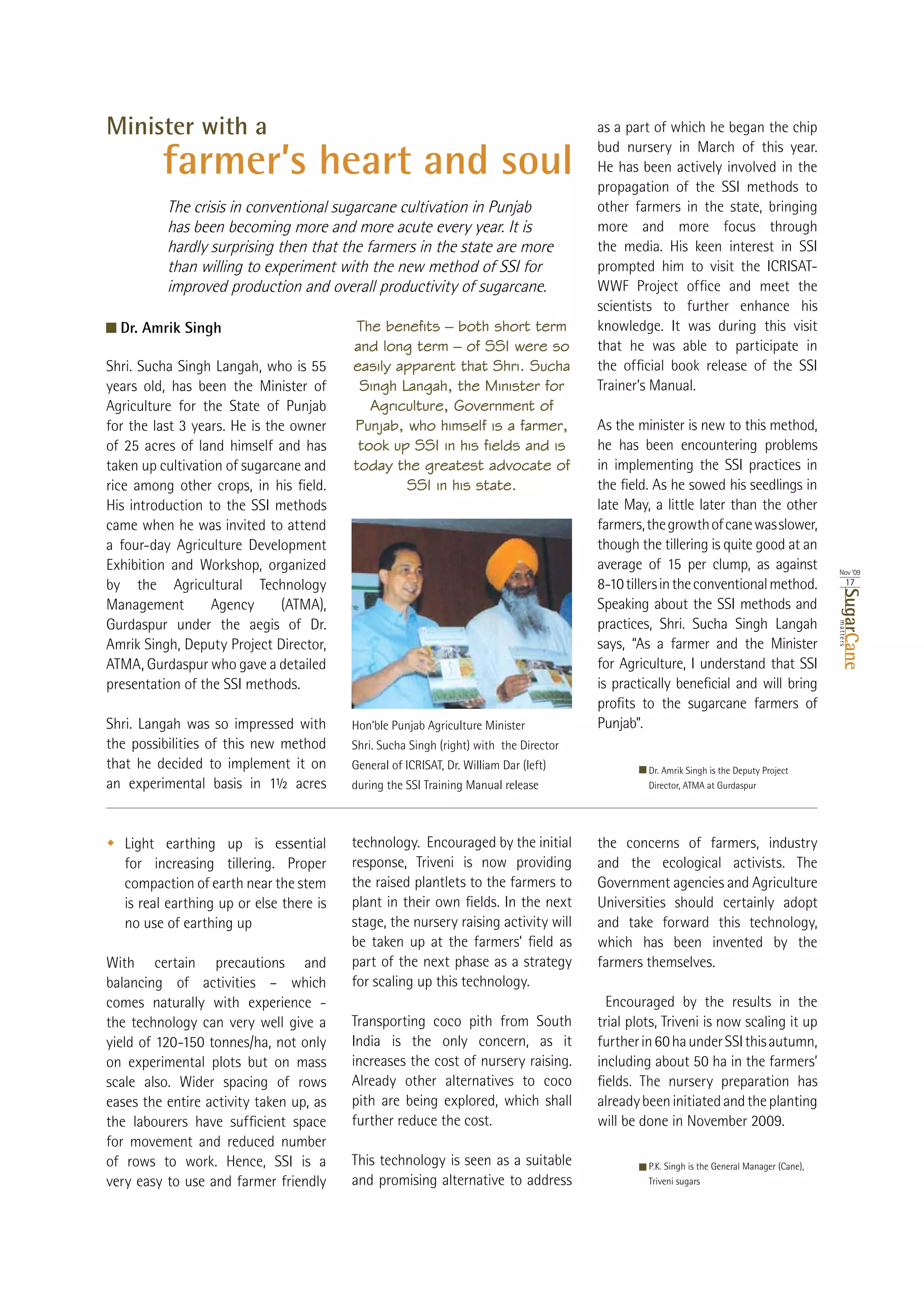 Minister with a                                                                         as a part of which he began the chip
                                                                                        bud nursery in March of this year.
         farmer’s heart and soul                                                        He has been actively involved in the
                                                                                        propagation of the SSI methods to
          The crisis in conventional sugarcane cultivation in Punjab                    other farmers in the state, bringing
          has been becoming more and more acute every year. It is                       more and more focus through
          hardly surprising then that the farmers in the state are more                 the media. His keen interest in SSI
          than willing to experiment with the new method of SSI for                     prompted him to visit the ICRISAT-
          improved production and overall productivity of sugarcane.
                                                                                        scientists to further enhance his
  Dr. Amrik Singh                          The benefits – both short term               knowledge. It was during this visit
                                          and long term – of SSI were so                that he was able to participate in
                                          easily apparent that Shri. Sucha
years old, has been the Minister of        Singh Langah, the Minister for               Trainer’s Manual.
Agriculture for the State of Punjab          Agriculture, Government of
                                          Punjab, who himself is a farmer,              As the minister is new to this method,
                                           took up SSI in his fields and is             he has been encountering problems
taken up cultivation of sugarcane and     today the greatest advocate of                in implementing the SSI practices in
                                                  SSI in his state.
His introduction to the SSI methods                                                     late May, a little later than the other
came when he was invited to attend                                                      farmers, the growth of cane was slower,
a four-day Agriculture Development                                                      though the tillering is quite good at an
Exhibition and Workshop, organized                                                                                                             Nov ‘09
by the Agricultural Technology                                                          8-10 tillers in the conventional method.                     17




                                                                                                                                                  SugarCane
Management        Agency     (ATMA),                                                    Speaking about the SSI methods and
Gurdaspur under the aegis of Dr.                                                        practices, Shri. Sucha Singh Langah




                                                                                                                                               matters
Amrik Singh, Deputy Project Director,                                                   says, “As a farmer and the Minister
ATMA, Gurdaspur who gave a detailed                                                     for Agriculture, I understand that SSI
presentation of the SSI methods.

Shri. Langah was so impressed with        Hon’ble Punjab Agriculture Minister           Punjab”.
the possibilities of this new method      Shri. Sucha Singh (right) with the Director
that he decided to implement it on        General of ICRISAT, Dr. William Dar (left)               Dr. Amrik Singh is the Deputy Project
an experimental basis in 1½ acres         during the SSI Training Manual release                   Director, ATMA at Gurdaspur




   Light earthing up is essential         technology. Encouraged by the initial         the concerns of farmers, industry
   for increasing tillering. Proper       response, Triveni is now providing            and the ecological activists. The
   compaction of earth near the stem      the raised plantlets to the farmers to        Government agencies and Agriculture
   is real earthing up or else there is                                                 Universities should certainly adopt
   no use of earthing up                  stage, the nursery raising activity will      and take forward this technology,
                                                                                        which has been invented by the
With    certain    precautions     and    part of the next phase as a strategy          farmers themselves.
                                          for scaling up this technology.
comes naturally with experience -                                                         Encouraged by the results in the
the technology can very well give a       Transporting coco pith from South             trial plots, Triveni is now scaling it up
                                          India is the only concern, as it
on experimental plots but on mass         increases the cost of nursery raising.
scale also. Wider spacing of rows         Already other alternatives to coco
eases the entire activity taken up, as    pith are being explored, which shall          already been initiated and the planting
                                          further reduce the cost.                      will be done in November 2009.
for movement and reduced number
of rows to work. Hence, SSI is a          This technology is seen as a suitable                    P.K. Singh is the General Manager (Cane),
very easy to use and farmer friendly      and promising alternative to address                     Triveni sugars
 