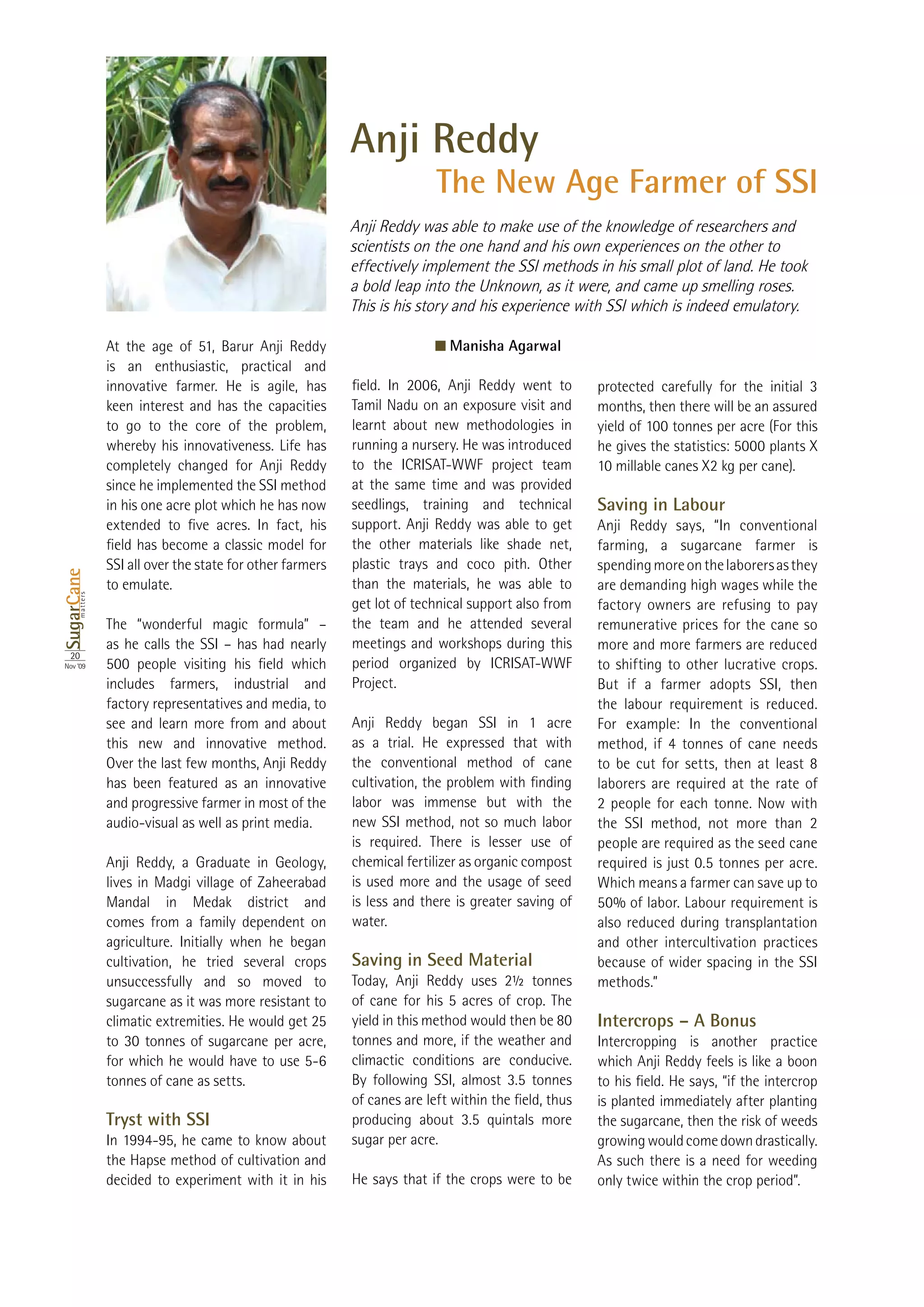 Anji Reddy
                                                                          The New Age Farmer of SSI
                                                            Anji Reddy was able to make use of the knowledge of researchers and
                                                            scientists on the one hand and his own experiences on the other to
                                                            effectively implement the SSI methods in his small plot of land. He took
                                                            a bold leap into the Unknown, as it were, and came up smelling roses.
                                                            This is his story and his experience with SSI which is indeed emulatory.

                                                                              Manisha Agarwal
                 is an enthusiastic, practical and
                 innovative farmer. He is agile, has
                 keen interest and has the capacities       Tamil Nadu on an exposure visit and      months, then there will be an assured
                 to go to the core of the problem,          learnt about new methodologies in        yield of 100 tonnes per acre (For this
                 whereby his innovativeness. Life has       running a nursery. He was introduced
                 completely changed for Anji Reddy          to the ICRISAT-WWF project team
                 since he implemented the SSI method        at the same time and was provided
                 in his one acre plot which he has now      seedlings, training and technical        Saving in Labour
                                                            support. Anji Reddy was able to get      Anji Reddy says, “In conventional
                                                            the other materials like shade net,      farming, a sugarcane farmer is
                 SSI all over the state for other farmers   plastic trays and coco pith. Other       spending more on the laborers as they
SugarCane




                 to emulate.                                than the materials, he was able to       are demanding high wages while the
       matters




                                                            get lot of technical support also from   factory owners are refusing to pay
                                                            the team and he attended several         remunerative prices for the cane so
                                                            meetings and workshops during this       more and more farmers are reduced
  20
Nov ‘09                                                     period organized by ICRISAT-WWF          to shifting to other lucrative crops.
                 includes farmers, industrial and           Project.                                 But if a farmer adopts SSI, then
                 factory representatives and media, to                                               the labour requirement is reduced.
                 see and learn more from and about          Anji Reddy began SSI in 1 acre           For example: In the conventional
                 this new and innovative method.            as a trial. He expressed that with       method, if 4 tonnes of cane needs
                 Over the last few months, Anji Reddy       the conventional method of cane          to be cut for setts, then at least 8
                 has been featured as an innovative                                                  laborers are required at the rate of
                 and progressive farmer in most of the      labor was immense but with the           2 people for each tonne. Now with
                 audio-visual as well as print media.       new SSI method, not so much labor        the SSI method, not more than 2
                                                            is required. There is lesser use of      people are required as the seed cane
                 Anji Reddy, a Graduate in Geology,         chemical fertilizer as organic compost
                 lives in Madgi village of Zaheerabad       is used more and the usage of seed       Which means a farmer can save up to
                 Mandal in Medak district and               is less and there is greater saving of
                 comes from a family dependent on           water.                                   also reduced during transplantation
                 agriculture. Initially when he began                                                and other intercultivation practices
                 cultivation, he tried several crops        Saving in Seed Material                  because of wider spacing in the SSI
                 unsuccessfully and so moved to             Today, Anji Reddy uses 2½ tonnes         methods.”
                 sugarcane as it was more resistant to
                                                            yield in this method would then be 80    Intercrops – A Bonus
                                                            tonnes and more, if the weather and      Intercropping is another practice
                                                            climactic conditions are conducive.      which Anji Reddy feels is like a boon
                 tonnes of cane as setts.
                                                                                                     is planted immediately after planting
                 Tryst with SSI                                                                      the sugarcane, then the risk of weeds
                                                            sugar per acre.                          growing would come down drastically.
                 the Hapse method of cultivation and                                                 As such there is a need for weeding
                 decided to experiment with it in his       He says that if the crops were to be     only twice within the crop period”.
 