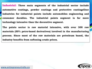 www.entrepreneurindia.co
Industrial: Three main segments of the industrial sector include
automotive coatings, powder coatings and protective coatingsUser
industries for industrial paints include automobiles engineering and
consumer durables. The industrial paints segment is far more
technology intensive than the decorative segment.
The paints sector is raw material intensive, with over 300 raw
materials (50% petro-based derivatives) involved in the manufacturing
process. Since most of the raw materials are petroleum based, the
industry benefits from softening crude prices.
 