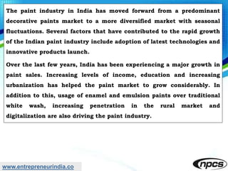 www.entrepreneurindia.co
The paint industry in India has moved forward from a predominant
decorative paints market to a more diversified market with seasonal
fluctuations. Several factors that have contributed to the rapid growth
of the Indian paint industry include adoption of latest technologies and
innovative products launch.
Over the last few years, India has been experiencing a major growth in
paint sales. Increasing levels of income, education and increasing
urbanization has helped the paint market to grow considerably. In
addition to this, usage of enamel and emulsion paints over traditional
white wash, increasing penetration in the rural market and
digitalization are also driving the paint industry.
 