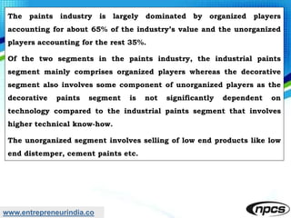 www.entrepreneurindia.co
The paints industry is largely dominated by organized players
accounting for about 65% of the industry’s value and the unorganized
players accounting for the rest 35%.
Of the two segments in the paints industry, the industrial paints
segment mainly comprises organized players whereas the decorative
segment also involves some component of unorganized players as the
decorative paints segment is not significantly dependent on
technology compared to the industrial paints segment that involves
higher technical know-how.
The unorganized segment involves selling of low end products like low
end distemper, cement paints etc.
 
