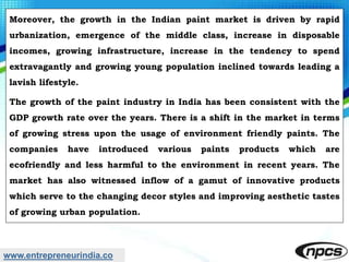www.entrepreneurindia.co
Moreover, the growth in the Indian paint market is driven by rapid
urbanization, emergence of the middle class, increase in disposable
incomes, growing infrastructure, increase in the tendency to spend
extravagantly and growing young population inclined towards leading a
lavish lifestyle.
The growth of the paint industry in India has been consistent with the
GDP growth rate over the years. There is a shift in the market in terms
of growing stress upon the usage of environment friendly paints. The
companies have introduced various paints products which are
ecofriendly and less harmful to the environment in recent years. The
market has also witnessed inflow of a gamut of innovative products
which serve to the changing decor styles and improving aesthetic tastes
of growing urban population.
 