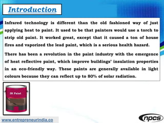 www.entrepreneurindia.co
Introduction
Infrared technology is different than the old fashioned way of just
applying heat to paint. It used to be that painters would use a torch to
strip old paint. It worked great, except that it caused a ton of house
fires and vaporized the lead paint, which is a serious health hazard.
There has been a revolution in the paint industry with the emergence
of heat reflective paint, which improve buildings’ insulation properties
in an eco-friendly way. These paints are generally available in light
colours because they can reflect up to 80% of solar radiation.
 