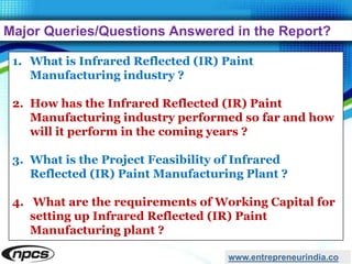 Major Queries/Questions Answered in the Report?
www.entrepreneurindia.co
1. What is Infrared Reflected (IR) Paint
Manufacturing industry ?
2. How has the Infrared Reflected (IR) Paint
Manufacturing industry performed so far and how
will it perform in the coming years ?
3. What is the Project Feasibility of Infrared
Reflected (IR) Paint Manufacturing Plant ?
4. What are the requirements of Working Capital for
setting up Infrared Reflected (IR) Paint
Manufacturing plant ?
 