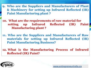 9. Who are the Suppliers and Manufacturers of Plant
& Machinery for setting up Infrared Reflected (IR)
Paint Manufacturing plant ?
10. What are the requirements of raw material for
setting up Infrared Reflected (IR) Paint
Manufacturing plant ?
11. Who are the Suppliers and Manufacturers of Raw
materials for setting up Infrared Reflected (IR)
Paint Manufacturing Business?
12. What is the Manufacturing Process of Infrared
Reflected (IR) Paint?
www.entrepreneurindia.co
 