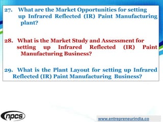 27. What are the Market Opportunities for setting
up Infrared Reflected (IR) Paint Manufacturing
plant?
28. What is the Market Study and Assessment for
setting up Infrared Reflected (IR) Paint
Manufacturing Business?
29. What is the Plant Layout for setting up Infrared
Reflected (IR) Paint Manufacturing Business?
www.entrepreneurindia.co
 