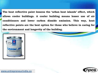 www.entrepreneurindia.co
The heat reflective paint lessens the ‘urban heat islands’ effect, which
allows cooler buildings. A cooler building means lesser use of air
conditioners and lower carbon dioxide emission. This way, heat
reflective paints are the best option for those who believe in caring for
the environment and longevity of the building.
 