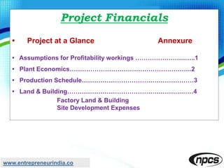 Project Financials
• Project at a Glance Annexure
• Assumptions for Profitability workings ………………………..1
• Plant Economics…………………………………………………..2
• Production Schedule………………………………………………3
• Land & Building……………………………………………….……4
Factory Land & Building
Site Development Expenses
www.entrepreneurindia.co
 