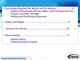 • Overheads Required Per Month and Per Annum………….…….…8
Utilities & Overheads (Power, Water and Fuel Expenses etc.)
Royalty and Other Charges
Selling and Distribution Expenses
• Salary and Wages …………………………………………....……..9
• Turnover Per Annum ……………………………………….....…10
• Share Capital…………………………………………………….....11
Equity Capital
Preference Share Capital
www.entrepreneurindia.co
 
