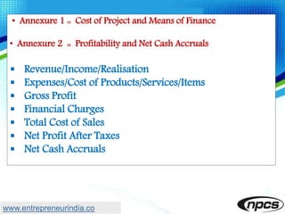 • Annexure 1 :: Cost of Project and Means of Finance
• Annexure 2 :: Profitability and Net Cash Accruals
 Revenue/Income/Realisation
 Expenses/Cost of Products/Services/Items
 Gross Profit
 Financial Charges
 Total Cost of Sales
 Net Profit After Taxes
 Net Cash Accruals
www.entrepreneurindia.co
 
