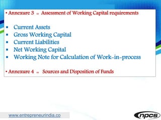 www.entrepreneurindia.co
• Annexure 3 :: Assessment of Working Capital requirements
 Current Assets
 Gross Working Capital
 Current Liabilities
 Net Working Capital
 Working Note for Calculation of Work-in-process
• Annexure 4 :: Sources and Disposition of Funds
 