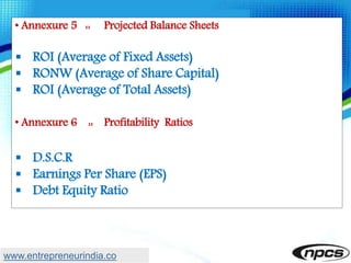 • Annexure 5 :: Projected Balance Sheets
 ROI (Average of Fixed Assets)
 RONW (Average of Share Capital)
 ROI (Average of Total Assets)
• Annexure 6 :: Profitability Ratios
 D.S.C.R
 Earnings Per Share (EPS)
 Debt Equity Ratio
www.entrepreneurindia.co
 