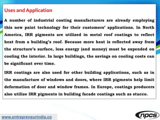 www.entrepreneurindia.co
Uses and Application
A number of industrial coating manufacturers are already employing
this new paint technology for their customers’ applications. In North
America, IRR pigments are utilized in metal roof coatings to reflect
heat from a building’s roof. Because more heat is reflected away from
the structure’s surface, less energy (and money) must be expended on
cooling the interior. In large buildings, the savings on cooling costs can
be significant over time.
IRR coatings are also used for other building applications, such as in
the manufacture of windows and doors, where IRR pigments help limit
deformation of door and window frames. In Europe, coatings producers
also utilize IRR pigments in building facade coatings such as stucco.
 
