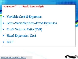 • Annexure 7 :: Break-Even Analysis
 Variable Cost & Expenses
 Semi-Variable/Semi-Fixed Expenses
 Profit Volume Ratio (PVR)
 Fixed Expenses / Cost
 B.E.P
www.entrepreneurindia.co
 