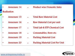 • Annexure 14 :: Product wise Domestic Sales
Realisation
• Annexure 15 :: Total Raw Material Cost
• Annexure 16 :: Raw Material Cost per unit
• Annexure 17 :: Total Lab & ETP Chemical Cost
• Annexure 18 :: Consumables, Store etc.
• Annexure 19 :: Packing Material Cost
• Annexure 20 :: Packing Material Cost Per Unit
www.entrepreneurindia.co
 