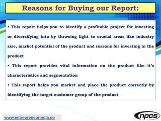 Reasons for Buying our Report:
• This report helps you to identify a profitable project for investing
or diversifying into by throwing light to crucial areas like industry
size, market potential of the product and reasons for investing in the
product
• This report provides vital information on the product like it’s
characteristics and segmentation
• This report helps you market and place the product correctly by
identifying the target customer group of the product
www.entrepreneurindia.co
 