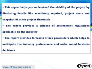 • This report helps you understand the viability of the project by
disclosing details like machinery required, project costs and
snapshot of other project financials
• The report provides a glimpse of government regulations
applicable on the industry
• The report provides forecasts of key parameters which helps to
anticipate the industry performance and make sound business
decisions
www.entrepreneurindia.co
 