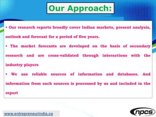 Our Approach:
• Our research reports broadly cover Indian markets, present analysis,
outlook and forecast for a period of five years.
• The market forecasts are developed on the basis of secondary
research and are cross-validated through interactions with the
industry players
• We use reliable sources of information and databases. And
information from such sources is processed by us and included in the
report
www.entrepreneurindia.co
 
