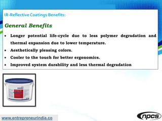 www.entrepreneurindia.co
IR-Reflective Coatings Benefits:
General Benefits
 Longer potential life-cycle due to less polymer degradation and
thermal expansion due to lower temperature.
 Aesthetically pleasing colors.
 Cooler to the touch for better ergonomics.
 Improved system durability and less thermal degradation
 