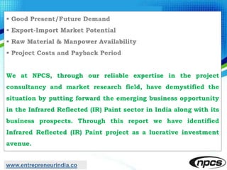 • Good Present/Future Demand
• Export-Import Market Potential
• Raw Material & Manpower Availability
• Project Costs and Payback Period
We at NPCS, through our reliable expertise in the project
consultancy and market research field, have demystified the
situation by putting forward the emerging business opportunity
in the Infrared Reflected (IR) Paint sector in India along with its
business prospects. Through this report we have identified
Infrared Reflected (IR) Paint project as a lucrative investment
avenue.
www.entrepreneurindia.co
 