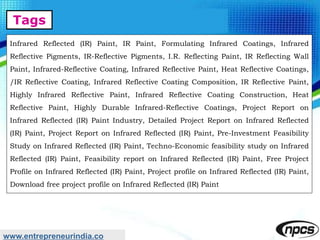 Tags
www.entrepreneurindia.co
Infrared Reflected (IR) Paint, IR Paint, Formulating Infrared Coatings, Infrared
Reflective Pigments, IR-Reflective Pigments, I.R. Reflecting Paint, IR Reflecting Wall
Paint, Infrared-Reflective Coating, Infrared Reflective Paint, Heat Reflective Coatings,
/IR Reflective Coating, Infrared Reflective Coating Composition, IR Reflective Paint,
Highly Infrared Reflective Paint, Infrared Reflective Coating Construction, Heat
Reflective Paint, Highly Durable Infrared-Reflective Coatings, Project Report on
Infrared Reflected (IR) Paint Industry, Detailed Project Report on Infrared Reflected
(IR) Paint, Project Report on Infrared Reflected (IR) Paint, Pre-Investment Feasibility
Study on Infrared Reflected (IR) Paint, Techno-Economic feasibility study on Infrared
Reflected (IR) Paint, Feasibility report on Infrared Reflected (IR) Paint, Free Project
Profile on Infrared Reflected (IR) Paint, Project profile on Infrared Reflected (IR) Paint,
Download free project profile on Infrared Reflected (IR) Paint
 