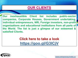 www.entrepreneurindia.co
Our inexhaustible Client list includes public-sector
companies, Corporate Houses, Government undertaking,
individual entrepreneurs, NRI, Foreign investors, non-profit
organizations and educational institutions from all parts of
the World. The list is just a glimpse of our esteemed &
satisfied Clients.
Click here to take a look
https://goo.gl/G3ICjV
OUR CLIENTS
 