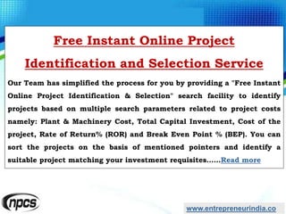 www.entrepreneurindia.co
Free Instant Online Project
Identification and Selection Service
Our Team has simplified the process for you by providing a "Free Instant
Online Project Identification & Selection" search facility to identify
projects based on multiple search parameters related to project costs
namely: Plant & Machinery Cost, Total Capital Investment, Cost of the
project, Rate of Return% (ROR) and Break Even Point % (BEP). You can
sort the projects on the basis of mentioned pointers and identify a
suitable project matching your investment requisites……Read more
 
