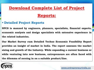 www.entrepreneurindia.co
Download Complete List of Project
Reports:
 Detailed Project Reports
NPCS is manned by engineers, planners, specialists, financial experts,
economic analysts and design specialists with extensive experience in
the related industries.
Our Market Survey cum Detailed Techno Economic Feasibility Report
provides an insight of market in India. The report assesses the market
sizing and growth of the Industry. While expanding a current business or
while venturing into new business, entrepreneurs are often faced with
the dilemma of zeroing in on a suitable product/line.
 