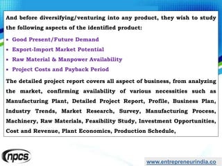 And before diversifying/venturing into any product, they wish to study
the following aspects of the identified product:
 Good Present/Future Demand
 Export-Import Market Potential
 Raw Material & Manpower Availability
 Project Costs and Payback Period
The detailed project report covers all aspect of business, from analyzing
the market, confirming availability of various necessities such as
Manufacturing Plant, Detailed Project Report, Profile, Business Plan,
Industry Trends, Market Research, Survey, Manufacturing Process,
Machinery, Raw Materials, Feasibility Study, Investment Opportunities,
Cost and Revenue, Plant Economics, Production Schedule,
www.entrepreneurindia.co
 