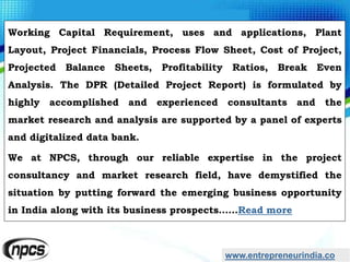 www.entrepreneurindia.co
Working Capital Requirement, uses and applications, Plant
Layout, Project Financials, Process Flow Sheet, Cost of Project,
Projected Balance Sheets, Profitability Ratios, Break Even
Analysis. The DPR (Detailed Project Report) is formulated by
highly accomplished and experienced consultants and the
market research and analysis are supported by a panel of experts
and digitalized data bank.
We at NPCS, through our reliable expertise in the project
consultancy and market research field, have demystified the
situation by putting forward the emerging business opportunity
in India along with its business prospects……Read more
 